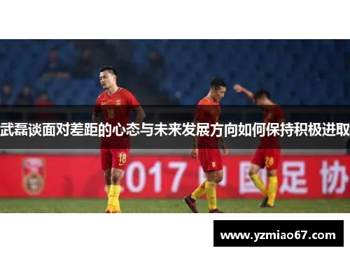 武磊谈面对差距的心态与未来发展方向如何保持积极进取 武磊谈面对差距的心态与未来发展方向如何保持积极进取