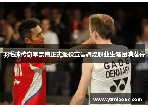 羽毛球传奇李宗伟正式退役宣告辉煌职业生涯圆满落幕 羽毛球传奇李宗伟正式退役宣告辉煌职业生涯圆满落幕