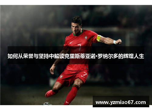 如何从荣誉与坚持中解读克里斯蒂亚诺·罗纳尔多的辉煌人生 如何从荣誉与坚持中解读克里斯蒂亚诺·罗纳尔多的辉煌人生